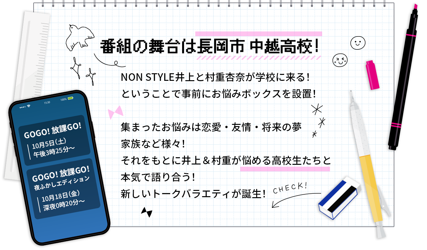 番組の舞台は長岡市中越高校！NON STYLE井上と村重杏奈が学校に来る！ということで事前にお悩みボックスを設置！
					集まったお悩みは恋愛・友情・将来の夢・家族など様々！
					それをもとに井上＆村重が悩める高校生たちと本気で語り合う！
					新しいトークバラエティが誕生！